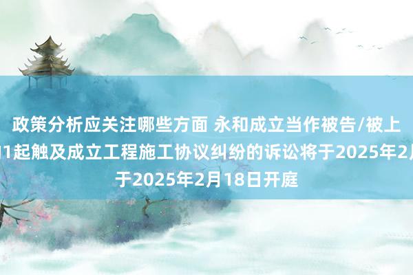 政策分析应关注哪些方面 永和成立当作被告/被上诉东谈主的1起触及成立工程施工协议纠纷的诉讼将于2025年2月18日开庭