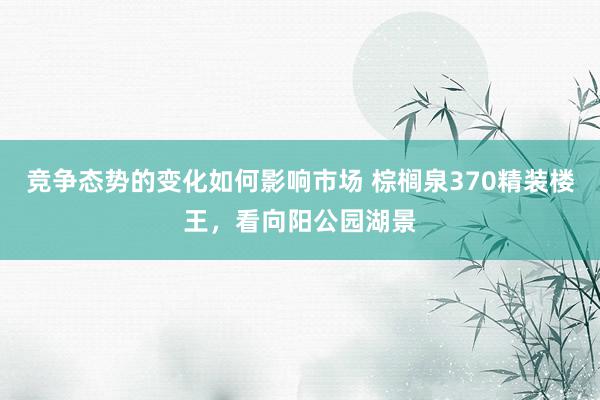 竞争态势的变化如何影响市场 棕榈泉370精装楼王，看向阳公园湖景