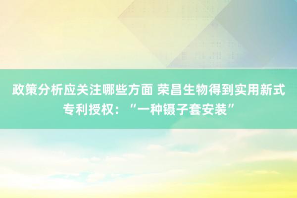 政策分析应关注哪些方面 荣昌生物得到实用新式专利授权：“一种镊子套安装”