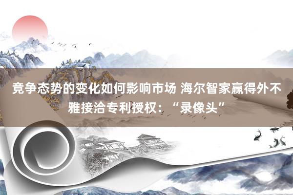 竞争态势的变化如何影响市场 海尔智家赢得外不雅接洽专利授权：“录像头”