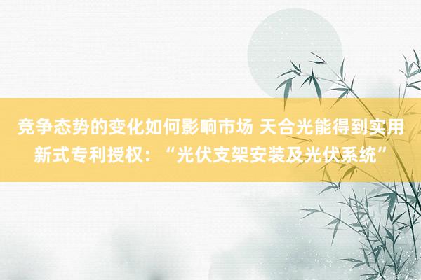 竞争态势的变化如何影响市场 天合光能得到实用新式专利授权：“光伏支架安装及光伏系统”