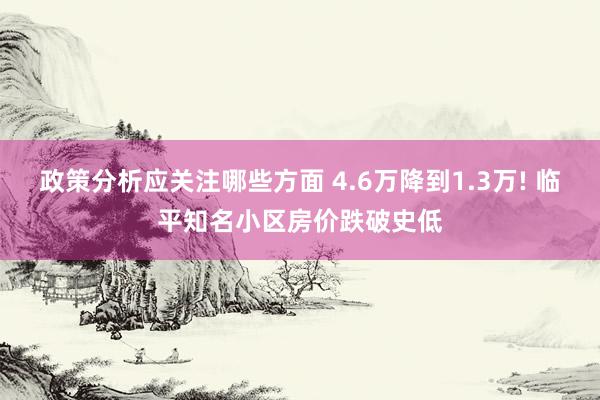 政策分析应关注哪些方面 4.6万降到1.3万! 临平知名小区房价跌破史低