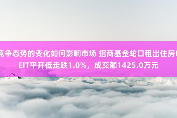 竞争态势的变化如何影响市场 招商基金蛇口租出住房REIT平开低走跌1.0%，成交额1425.0万元