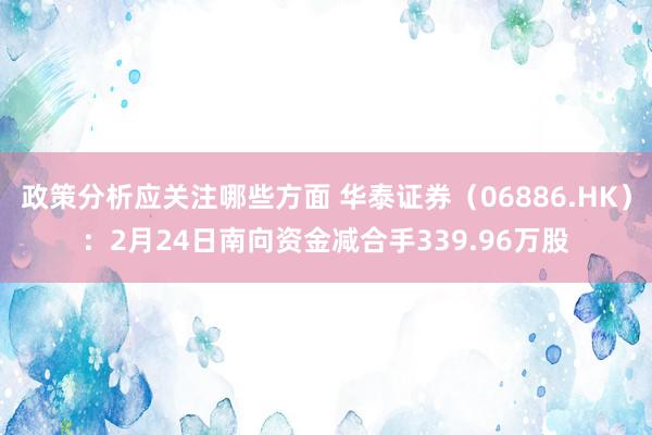 政策分析应关注哪些方面 华泰证券（06886.HK）：2月24日南向资金减合手339.96万股