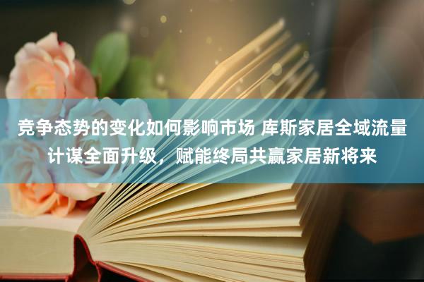 竞争态势的变化如何影响市场 库斯家居全域流量计谋全面升级，赋能终局共赢家居新将来