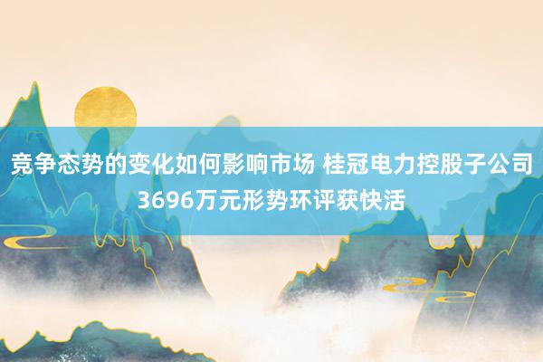 竞争态势的变化如何影响市场 桂冠电力控股子公司3696万元形势环评获快活