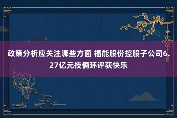 政策分析应关注哪些方面 福能股份控股子公司6.27亿元技俩环评获快乐