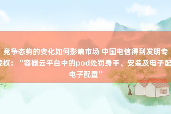 竞争态势的变化如何影响市场 中国电信得到发明专利授权：“容器云平台中的pod处罚身手、安装及电子配置”