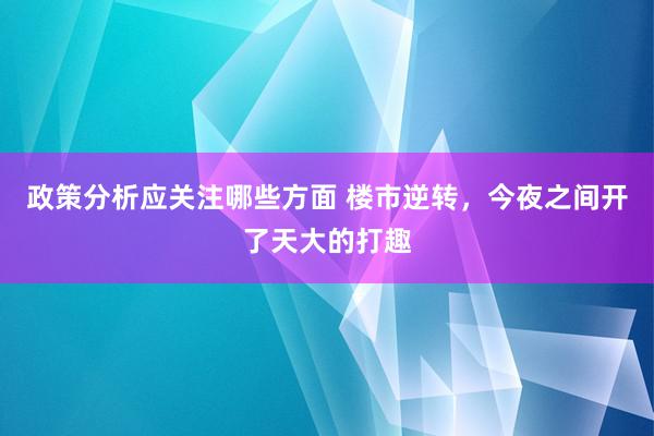 政策分析应关注哪些方面 楼市逆转，今夜之间开了天大的打趣