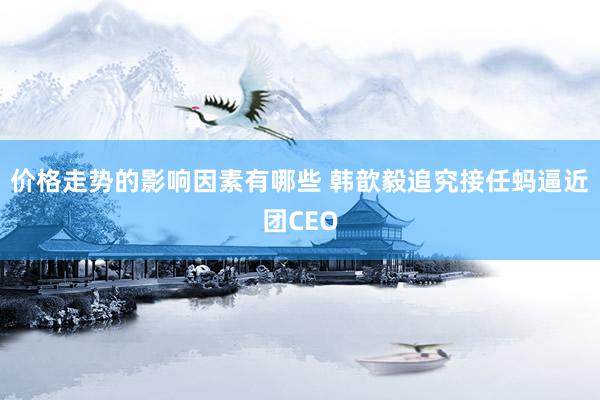 价格走势的影响因素有哪些 韩歆毅追究接任蚂逼近团CEO