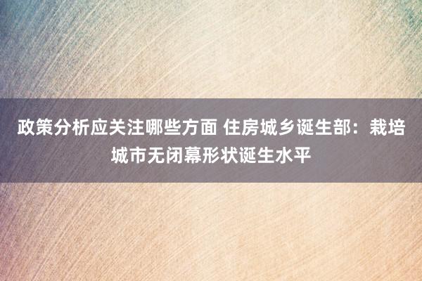 政策分析应关注哪些方面 住房城乡诞生部：栽培城市无闭幕形状诞生水平