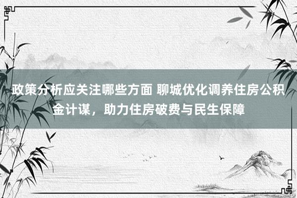 政策分析应关注哪些方面 聊城优化调养住房公积金计谋，助力住房破费与民生保障