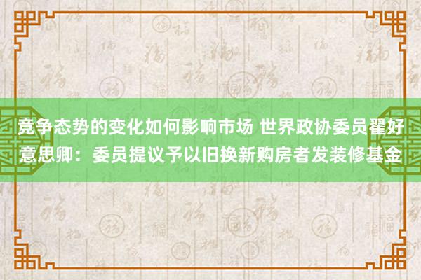 竞争态势的变化如何影响市场 世界政协委员翟好意思卿：委员提议予以旧换新购房者发装修基金