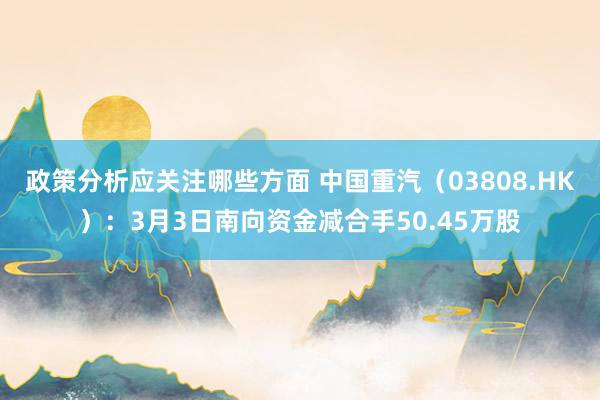 政策分析应关注哪些方面 中国重汽（03808.HK）：3月3日南向资金减合手50.45万股