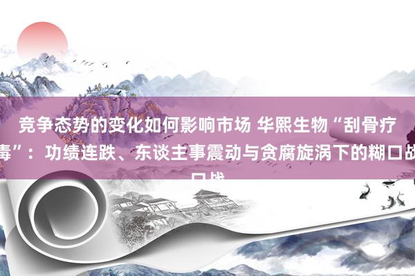 竞争态势的变化如何影响市场 华熙生物“刮骨疗毒”：功绩连跌、东谈主事震动与贪腐旋涡下的糊口战