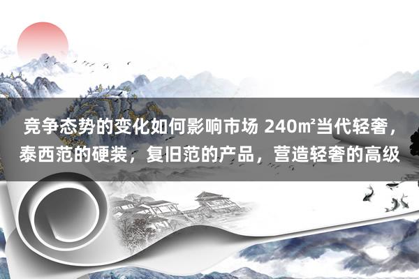 竞争态势的变化如何影响市场 240㎡当代轻奢，泰西范的硬装，复旧范的产品，营造轻奢的高级