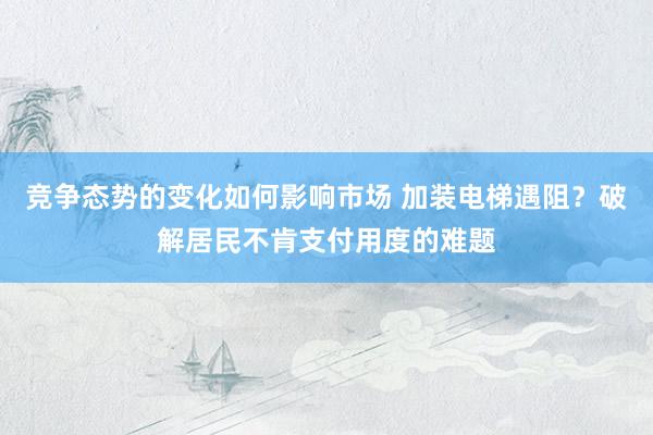 竞争态势的变化如何影响市场 加装电梯遇阻？破解居民不肯支付用度的难题