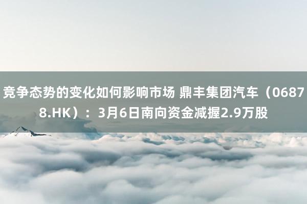 竞争态势的变化如何影响市场 鼎丰集团汽车（06878.HK）：3月6日南向资金减握2.9万股