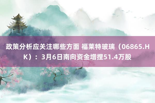 政策分析应关注哪些方面 福莱特玻璃（06865.HK）：3月6日南向资金增捏51.4万股