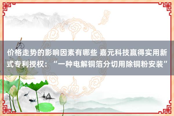 价格走势的影响因素有哪些 嘉元科技赢得实用新式专利授权：“一种电解铜箔分切用除铜粉安装”