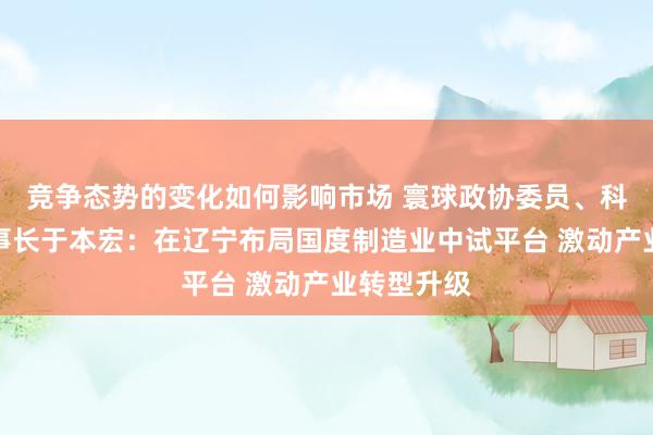 竞争态势的变化如何影响市场 寰球政协委员、科德数控董事长于本宏：在辽宁布局国度制造业中试平台 激动产业转型升级