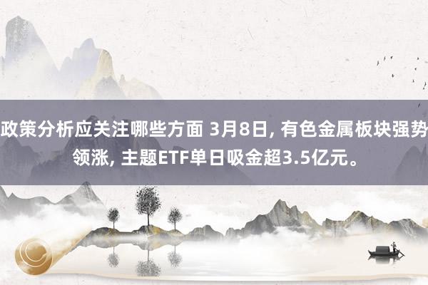 政策分析应关注哪些方面 3月8日, 有色金属板块强势领涨, 主题ETF单日吸金超3.5亿元。