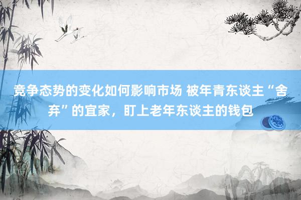 竞争态势的变化如何影响市场 被年青东谈主“舍弃”的宜家，盯上老年东谈主的钱包