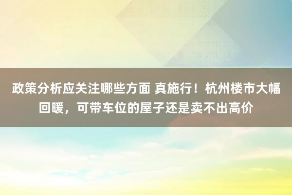 政策分析应关注哪些方面 真施行！杭州楼市大幅回暖，可带车位的屋子还是卖不出高价