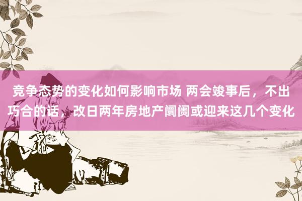 竞争态势的变化如何影响市场 两会竣事后，不出巧合的话，改日两年房地产阛阓或迎来这几个变化