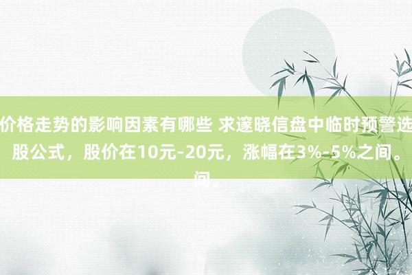 价格走势的影响因素有哪些 求邃晓信盘中临时预警选股公式，股价在10元-20元，涨幅在3%-5%之间。