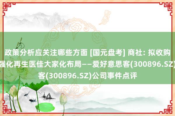 政策分析应关注哪些方面 [国元盘考] 商社: 拟收购韩国REGEN, 强化再生医佳大家化布局——爱好意思客(300896.SZ)公司事件点评