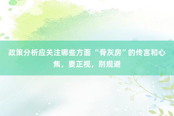 政策分析应关注哪些方面 “骨灰房”的传言和心焦，要正视，别规避