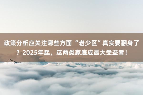 政策分析应关注哪些方面 “老少区”真实要翻身了？2025年起，这两类家庭成最大受益者！