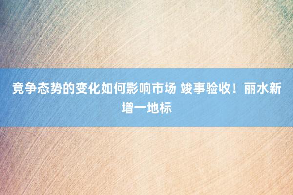 竞争态势的变化如何影响市场 竣事验收！丽水新增一地标