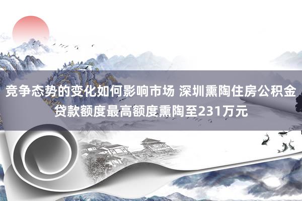 竞争态势的变化如何影响市场 深圳熏陶住房公积金贷款额度最高额度熏陶至231万元