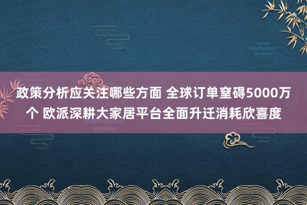 政策分析应关注哪些方面 全球订单窒碍5000万个 欧派深耕大家居平台全面升迁消耗欣喜度