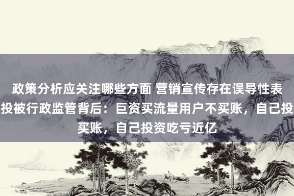 政策分析应关注哪些方面 营销宣传存在误导性表述！九方智投被行政监管背后：巨资买流量用户不买账，自己投资吃亏近亿