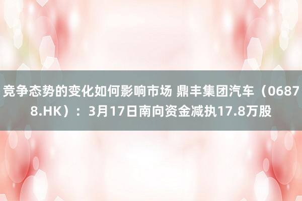 竞争态势的变化如何影响市场 鼎丰集团汽车（06878.HK）：3月17日南向资金减执17.8万股