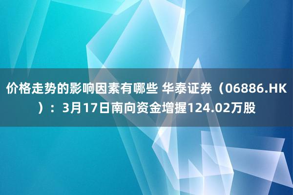 价格走势的影响因素有哪些 华泰证券（06886.HK）：3月17日南向资金增握124.02万股